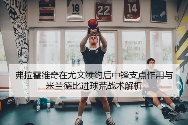 弗拉霍维奇在尤文续约后中锋支点作用与米兰德比进球荒战术解析