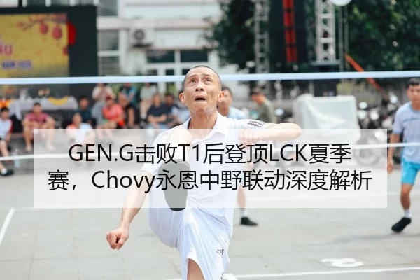 GEN.G击败T1后登顶LCK夏季赛，Chovy永恩中野联动深度解析