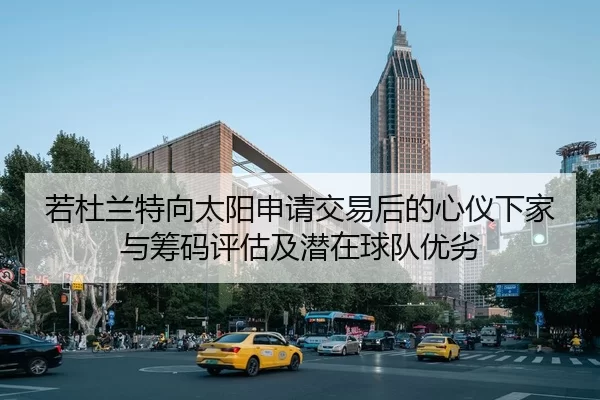 若杜兰特向太阳申请交易后的心仪下家与筹码评估及潜在球队优劣