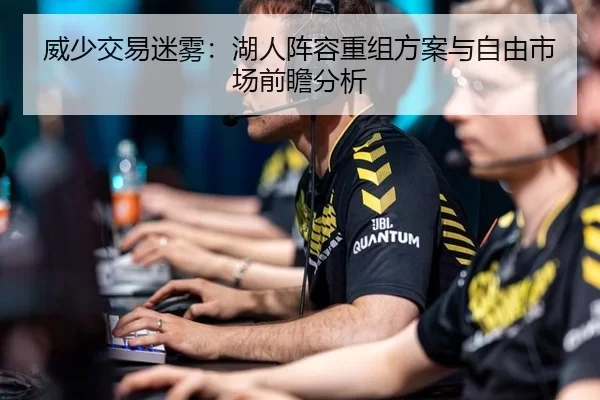 威少交易迷雾：湖人阵容重组方案与自由市场前瞻分析